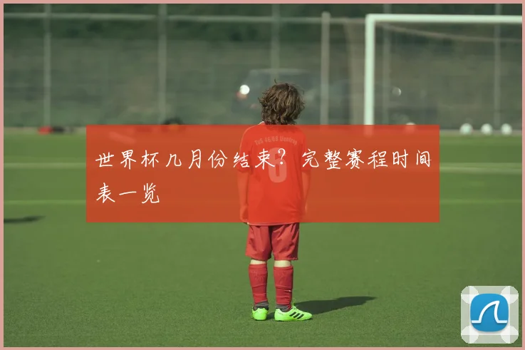 世界杯几月份结束?完整赛程时间表一览