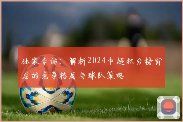独家专访：解析2024中超积分榜背后的竞争格局与球队策略