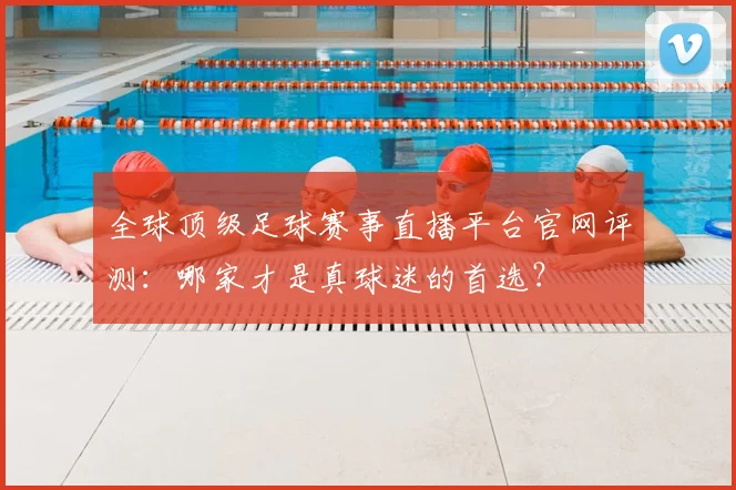 全球顶级足球赛事直播平台官网评测：哪家才是真球迷的首选？