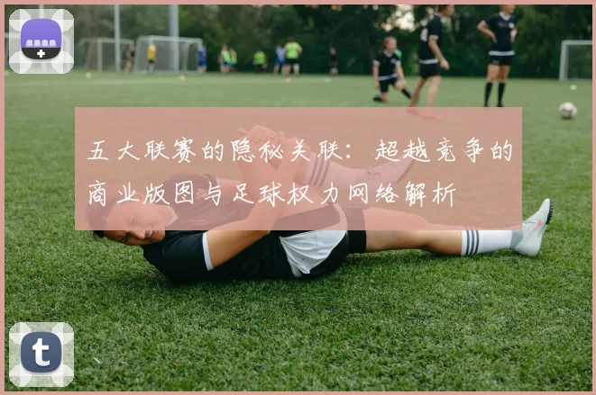 五大联赛的隐秘关联：超越竞争的商业版图与足球权力网络解析
