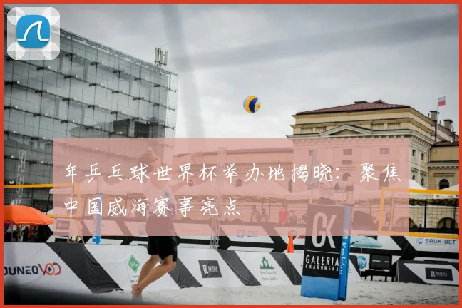 年乒乓球世界杯举办地揭晓：聚焦中国威海赛事亮点