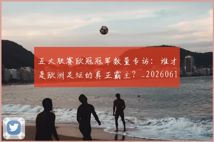 五大联赛欧冠冠军数量专访：谁才是欧洲足坛的真正霸主？_20260611141732