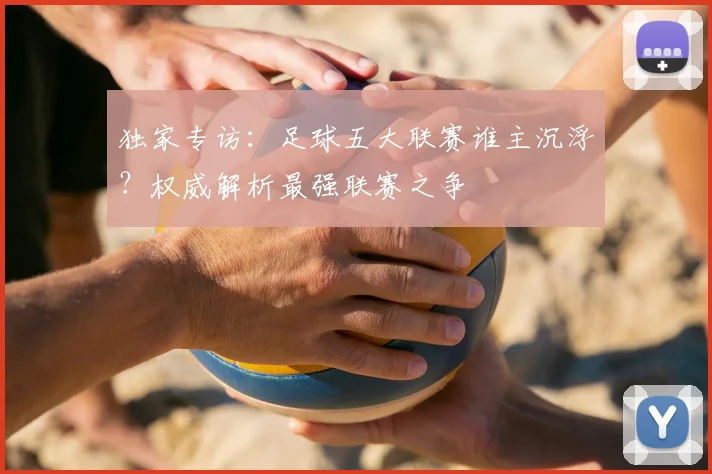 独家专访：足球五大联赛谁主沉浮？权威解析最强联赛之争