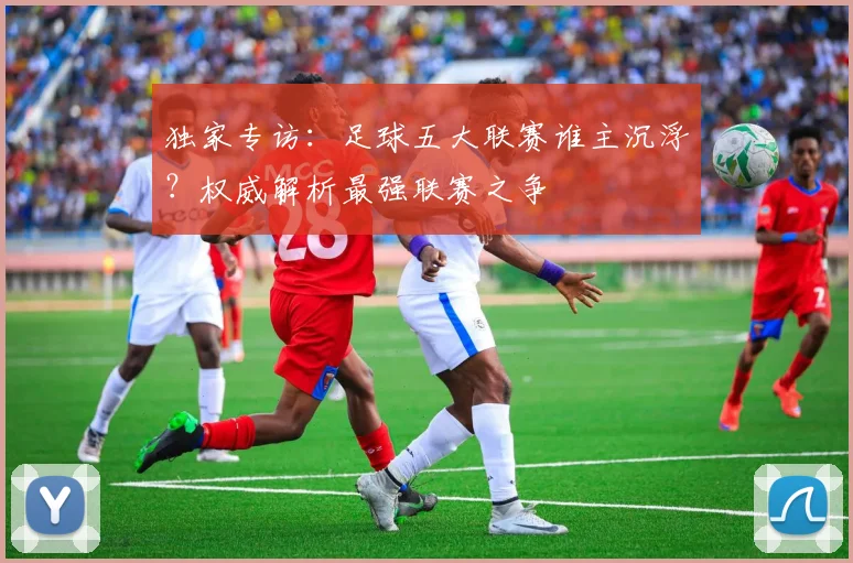 独家专访：足球五大联赛谁主沉浮？权威解析最强联赛之争