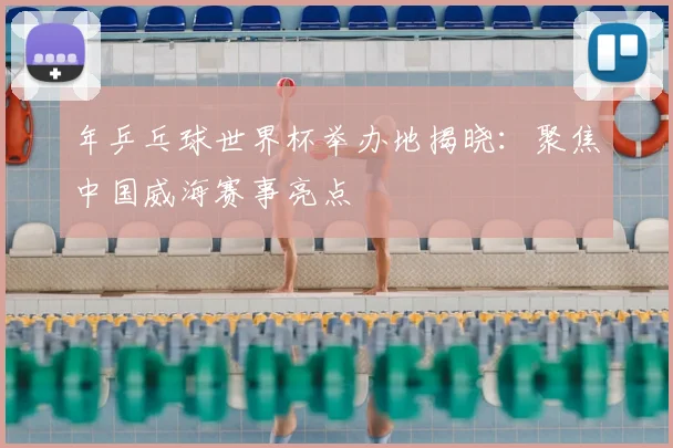 年乒乓球世界杯举办地揭晓：聚焦中国威海赛事亮点