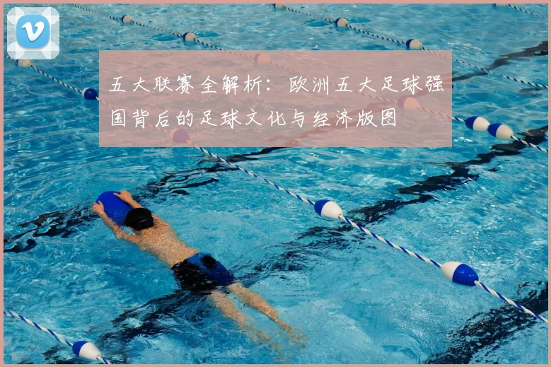 五大联赛全解析：欧洲五大足球强国背后的足球文化与经济版图